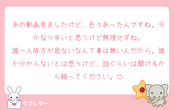 あの動画見ましたけど、色々あったんですね。今かなり辛いと思うけど無理せずね。
誰一人味方が居ないなんて事は無いんだから。誰か分からないとは思うけど、話ぐらいは聞けるから頼ってください。