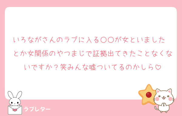 いろながさんのラブに入る○○が女といました〜とか女関係のやつまじで証拠出てきたことなくないですか？笑みんな嘘ついてるのかしら