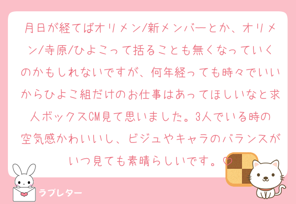 月日が経てばオリメン/新メンバーとか、オリメン/寺原/ひよこって括ることも無くなっていくのかもしれないですが、何年経っても時々でいいからひよこ組だけのお仕事はあってほしいなと求人ボックスCM見て思いました。3人でいる時の空気感かわいいし、ビジュやキャラのバランスがいつ見ても素晴らしいです。
