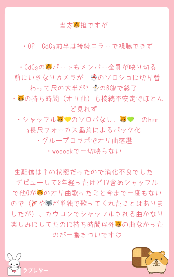 当方🐯担ですが

・OP〜CdCg前半は接続エラーで視聴できず
・CdCgの🐯パートもメンバー全員が映り切る前にいきなりカメラが☃️🤍のソロショに切り替わって尺の大半が⛄🤍のBGMで終了
・🐯の持ち時間（オリ曲）も接続不安定でほとんど見れず
・シャッフル🐯💛のソロパなし、🐯💚🧡のhrmg長尺フォーカス画角によるバック化
・グループコラボでオリ曲落選
・weeeekで一切映らない

生配信は↑の状態だったので消化不良でした
デビューして3年経ったけどTV含めシャッフルで他Gが🐯のオリ曲歌ったこと今まで一度もないので（🦐や🐺が単独で歌ってくれたことはありましたが）、カウコンでシャッフルされる曲かなり楽しみにしてたのに持ち時間以外🐯の曲なかったのが一番きついです