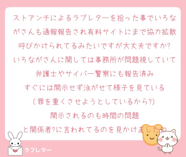 ストアンチによるラブレターを拾った事でいろながさんも通報報告され有料サイトにまで協力拡散呼びかけられてるみたいですが大丈夫ですか?
いろながさんに関しては事務所が問題視していて弁護士やサイバー警察にも報告済み
すぐには開示せず泳がせて様子を見ている
(罪を重くさせようとしているから?)
開示されるのも時間の問題
と関係者?に言われてるのを見かけました