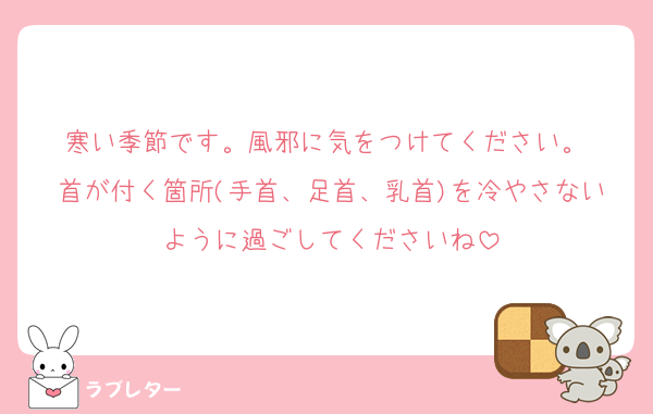 寒い季節です。風邪に気をつけてください。 
首が付く箇所(手首、足首、乳首)を冷やさないように過ごしてくださいね