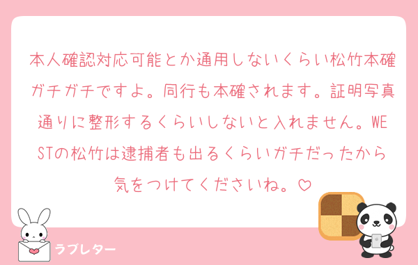 本人確認対応可能とか通用しないくらい松竹本確ガチガチですよ。同行も本確されます。証明写真通りに整形するくらいしないと入れません。WESTの松竹は逮捕者も出るくらいガチだったから気をつけてくださいね。