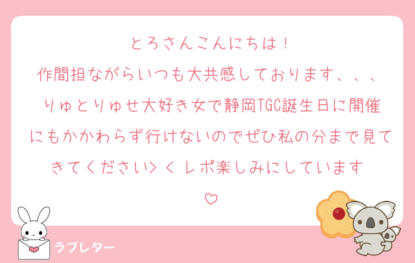 とろさんこんにちは！
作間担ながらいつも大共感しております、、、
りゅとりゅせ大好き女で静岡TGC誕生日に開催にもかかわらず行けないのでぜひ私の分まで見てきてください> < レポ楽しみにしています♡