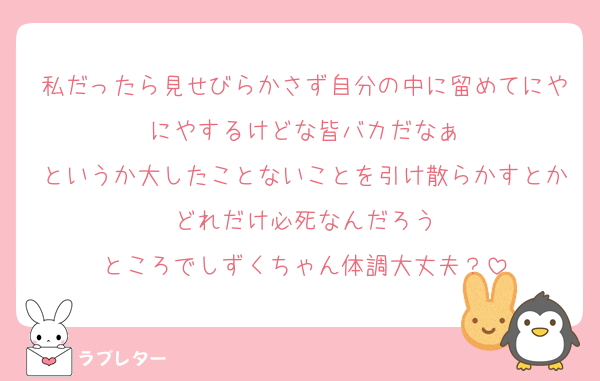 私だったら見せびらかさず自分の中に留めてにやにやするけどな皆バカだなぁ
というか大したことないことを引け散らかすとかどれだけ必死なんだろう
ところでしずくちゃん体調大丈夫？