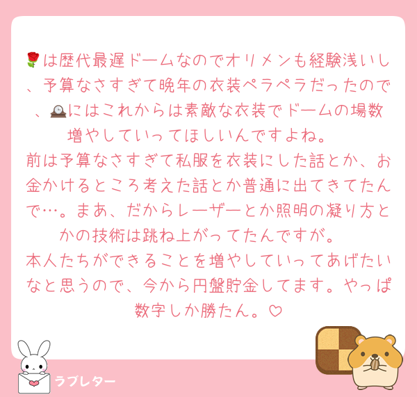 🌹は歴代最遅ドームなのでオリメンも経験浅いし、予算なさすぎて晩年の衣装ペラペラだったので、🕰️にはこれからは素敵な衣装でドームの場数増やしていってほしいんですよね。
前は予算なさすぎて私服を衣装にした話とか、お金かけるところ考えた話とか普通に出てきてたんで…。まあ、だからレーザーとか照明の凝り方とかの技術は跳ね上がってたんですが。
本人たちができることを増やしていってあげたいなと思うので、今から円盤貯金してます。やっぱ数字しか勝たん。