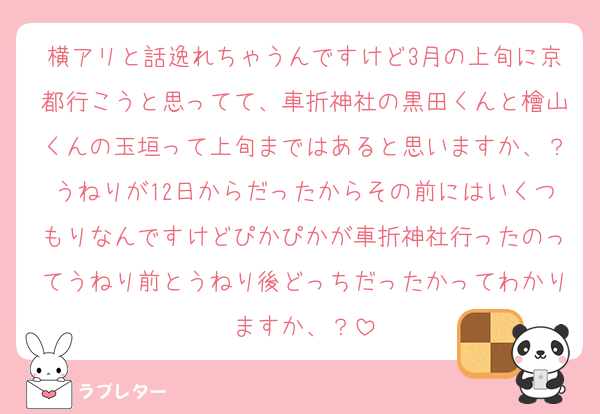 横アリと話逸れちゃうんですけど3月の上旬に京都行こうと思ってて、車折神社の黒田くんと檜山くんの玉垣って上旬まではあると思いますか、？うねりが12日からだったからその前にはいくつもりなんですけどぴかぴかが車折神社行ったのってうねり前とうねり後どっちだったかってわかりますか、？