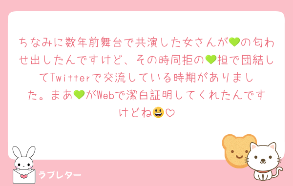 ちなみに数年前舞台で共演した女さんが💚の匂わせ出したんですけど、その時同拒の💚担で団結してTwitterで交流している時期がありました。まあ💚がWebで潔白証明してくれたんですけどね😃