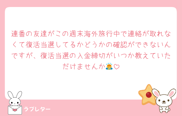 連番の友達がこの週末海外旅行中で連絡が取れなくて復活当選してるかどうかの確認ができないんですが、復活当選の入金締切がいつか教えていただけませんか🙇