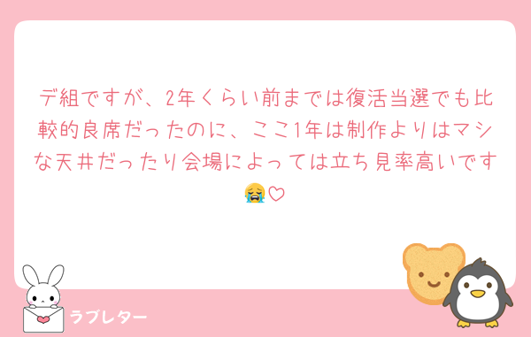 デ組ですが、2年くらい前までは復活当選でも比較的良席だったのに、ここ1年は制作よりはマシな天井だったり会場によっては立ち見率高いです😭
