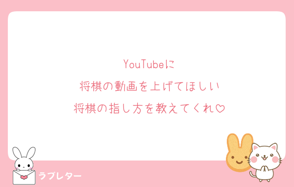 YouTubeに
将棋の動画を上げてほしい
将棋の指し方を教えてくれ