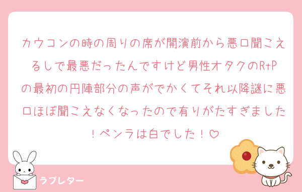 カウコンの時の周りの席が開演前から悪口聞こえるしで最悪だったんですけど男性オタクのRtPの最初の円陣部分の声がでかくてそれ以降謎に悪口ほぼ聞こえなくなったので有りがたすぎました！ペンラは白でした！