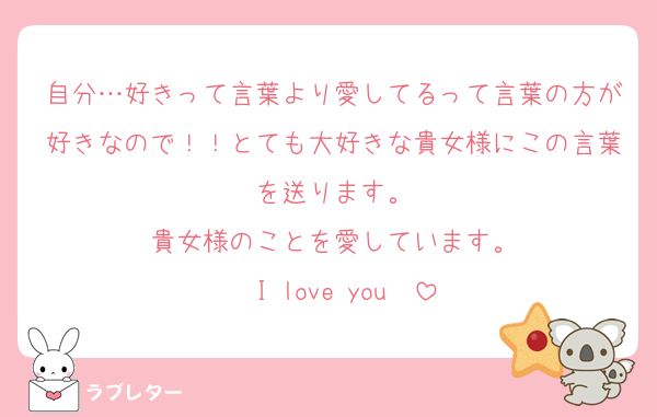 自分…好きって言葉より愛してるって言葉の方が好きなので！！とても大好きな貴女様にこの言葉を送ります。
貴女様のことを愛しています。
〜I love you〜