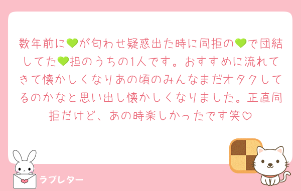 数年前に💚が匂わせ疑惑出た時に同拒の💚で団結してた💚担のうちの1人です。おすすめに流れてきて懐かしくなりあの頃のみんなまだオタクしてるのかなと思い出し懐かしくなりました。正直同拒だけど、あの時楽しかったです笑
