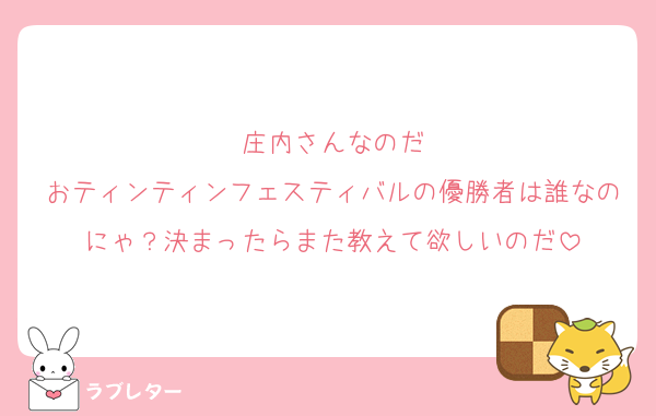 庄内さんなのだ
おティンティンフェスティバルの優勝者は誰なのにゃ？決まったらまた教えて欲しいのだ