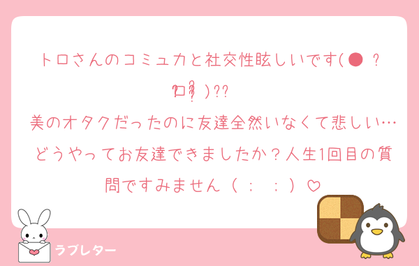 トロさんのコミュ力と社交性眩しいです(● ˃̶͈̀ロ˂̶͈́)੭ꠥ⁾⁾
美のオタクだったのに友達全然いなくて悲しい…どうやってお友達できましたか？人生1回目の質問ですみません（ ;  ; ）