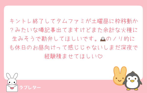 キントレ終了してタムファミが土曜昼に枠移動か？みたいな噂記事出てますけどまた余計な火種に生みそうで勘弁してほしいです。🕰️のノリ的にも休日のお昼向けって感じじゃないしまだ深夜で経験積ませてほしい