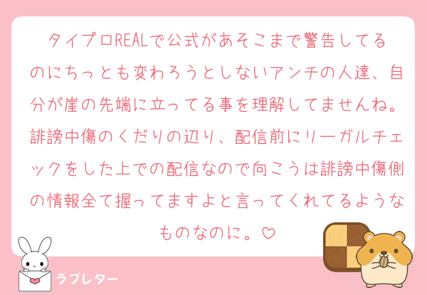 タイプロREALで公式があそこまで警告してるのにちっとも変わろうとしないアンチの人達、自分が崖の先端に立ってる事を理解してませんね。誹謗中傷のくだりの辺り、配信前にリーガルチェックをした上での配信なので向こうは誹謗中傷側の情報全て握ってますよと言ってくれてるようなものなのに。