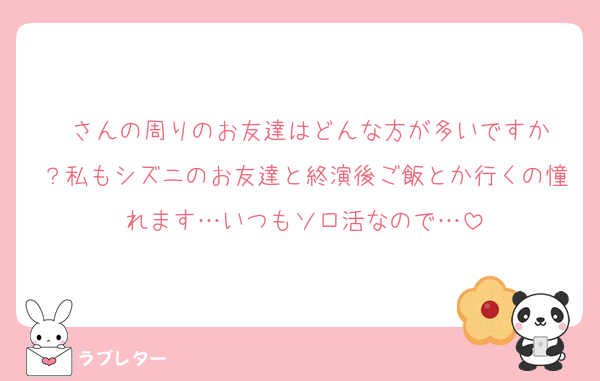 ♥️さんの周りのお友達はどんな方が多いですか？私もシズニのお友達と終演後ご飯とか行くの憧れます…いつもソロ活なので…