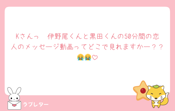 Kさんっ🥺伊野尾くんと黒田くんの50分間の恋人のメッセージ動画ってどこで見れますかー？？😭😭