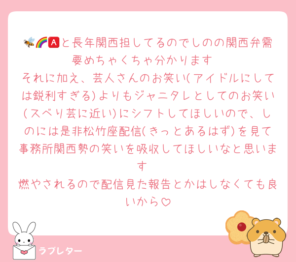 🐝🌈🅰️と長年関西担してるのでしのの関西弁需要めちゃくちゃ分かります
それに加え、芸人さんのお笑い(アイドルにしては鋭利すぎる)よりもジャニタレとしてのお笑い(スベり芸に近い)にシフトしてほしいので、しのには是非松竹座配信(きっとあるはず)を見て事務所関西勢の笑いを吸収してほしいなと思います
燃やされるので配信見た報告とかはしなくても良いから