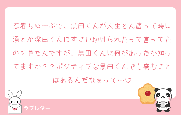 忍者ちゅーぶで、黒田くんが人生どん底って時に湧とか深田くんにすごい助けられたって言ってたのを見たんですが、黒田くんに何があったか知ってますか？？ポジティブな黒田くんでも病むことはあるんだなぁって…
