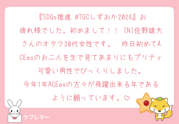 『SDGs推進 #TGCしずおか2026』お疲れ様でした。初めまして！！ INI佐野雄大さんのオタク20代女性です。  昨日初めてACEesのお二人を生で見てあまりにもプリティ可愛い男性でびっくりしました。
今年1年ACEesの方々が飛躍出来る年であるように願っています。