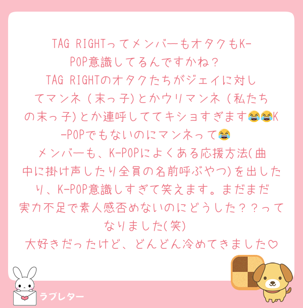 TAG RIGHTってメンバーもオタクもK-POP意識してるんですかね？
TAG RIGHTのオタクたちがジェイに対してマンネ♡(末っ子)とかウリマンネ♡(私たちの末っ子)とか連呼しててキショすぎます😂😂K-POPでもないのにマンネって😂
メンバーも、K-POPによくある応援方法(曲中に掛け声したり全員の名前呼ぶやつ)を出したり、K-POP意識しすぎて笑えます。まだまだ実力不足で素人感否めないのにどうした？？ってなりました(笑)
大好きだったけど、どんどん冷めてきました