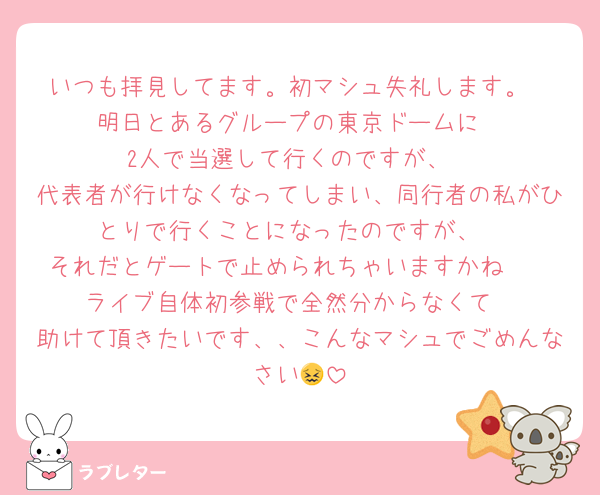 いつも拝見してます。初マシュ失礼します。
明日とあるグループの東京ドームに
2人で当選して行くのですが、
代表者が行けなくなってしまい、同行者の私がひとりで行くことになったのですが、
それだとゲートで止められちゃいますかね🥲
ライブ自体初参戦で全然分からなくて
助けて頂きたいです、、こんなマシュでごめんなさい😖