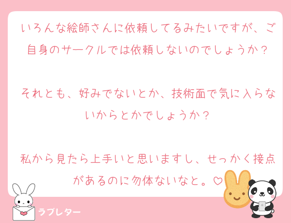 いろんな絵師さんに依頼してるみたいですが、ご自身のサークルでは依頼しないのでしょうか？

それとも、好みでないとか、技術面で気に入らないからとかでしょうか？

私から見たら上手いと思いますし、せっかく接点があるのに勿体ないなと。
