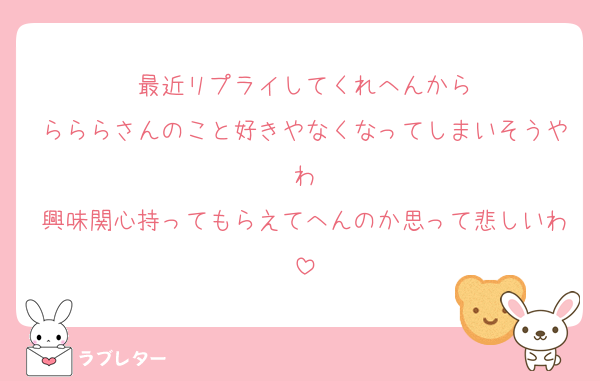 最近リプライしてくれへんから
らららさんのこと好きやなくなってしまいそうやわ
興味関心持ってもらえてへんのか思って悲しいわ