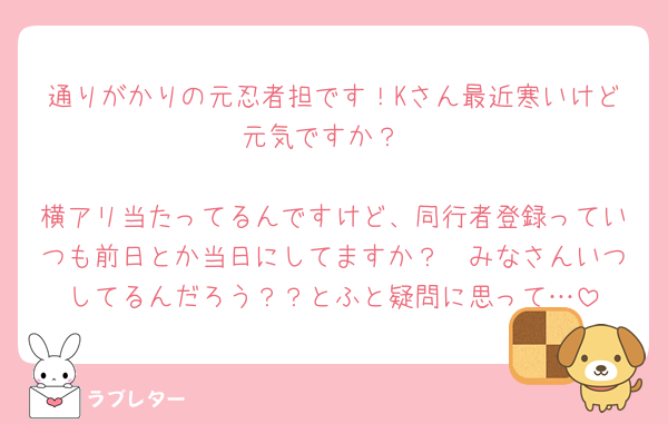通りがかりの元忍者担です！Kさん最近寒いけど元気ですか？

横アリ当たってるんですけど、同行者登録っていつも前日とか当日にしてますか？🥹みなさんいつしてるんだろう？？とふと疑問に思って…