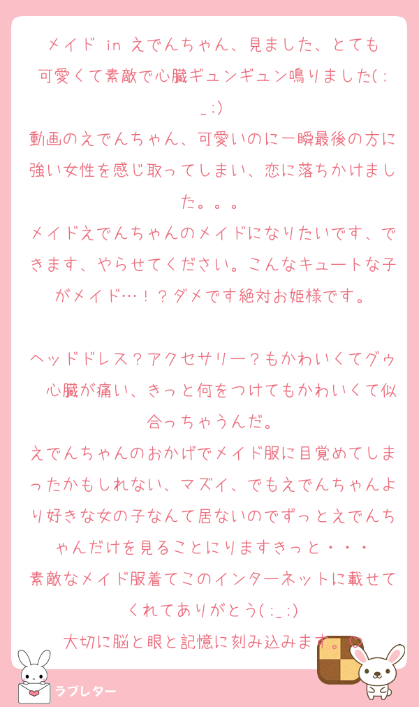 メイド in えでんちゃん、見ました、とても可愛くて素敵で心臓ギュンギュン鳴りました(;_;)
動画のえでんちゃん、可愛いのに一瞬最後の方に強い女性を感じ取ってしまい、恋に落ちかけました。。。
メイドえでんちゃんのメイドになりたいです、できます、やらせてください。こんなキュートな子がメイド…！？ダメです絶対お姫様です。

ヘッドドレス？アクセサリー？もかわいくてグゥ〜心臓が痛い、きっと何をつけてもかわいくて似合っちゃうんだ。
えでんちゃんのおかげでメイド服に目覚めてしまったかもしれない、マズイ、でもえでんちゃんより好きな女の子なんて居ないのでずっとえでんちゃんだけを見ることにりますきっと・・・
素敵なメイド服着てこのインターネットに載せてくれてありがとう(;_;)
大切に脳と眼と記憶に刻み込みます。