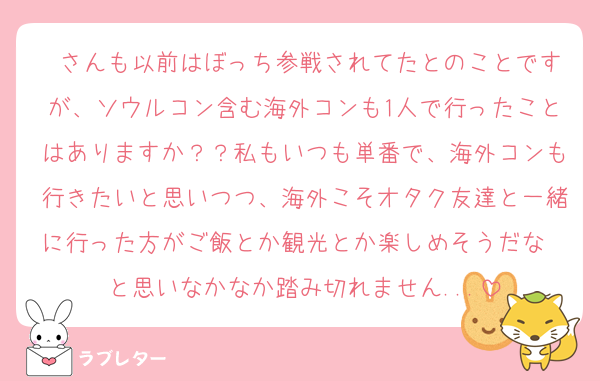 ♡さんも以前はぼっち参戦されてたとのことですが、ソウルコン含む海外コンも1人で行ったことはありますか？？私もいつも単番で、海外コンも行きたいと思いつつ、海外こそオタク友達と一緒に行った方がご飯とか観光とか楽しめそうだな〜と思いなかなか踏み切れません...