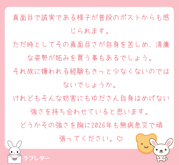 真面目で誠実である様子が普段のポストからも感じられます。
ただ時としてその真面目さが自身を苦しめ、清廉な姿勢が妬みを買う事もあるでしょう。
それ故に嫌われる経験もきっと少なくないのではないでしょうか。
けれどもそんな妨害にもゆださん自身はめげない強さを持ち合わせていると思います。
どうかその強さを胸に2026年も無病息災で頑張ってください。