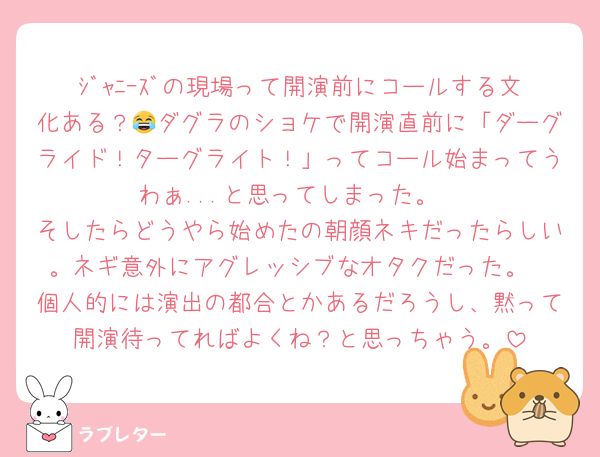 ｼﾞｬﾆｰｽﾞの現場って開演前にコールする文化ある？😂ダグラのショケで開演直前に「ダーグライド！ターグライト！」ってコール始まってうわぁ...と思ってしまった。
そしたらどうやら始めたの朝顔ネキだったらしい。ネギ意外にアグレッシブなオタクだった。
個人的には演出の都合とかあるだろうし、黙って開演待ってればよくね？と思っちゃう。