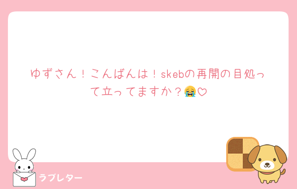 ゆずさん！こんばんは！skebの再開の目処って立ってますか？😭