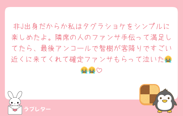 非J出身だからか私はタグラショケをシンプルに楽しめたよ。隣席の人のファンサ手伝って満足してたら、最後アンコールで智樹が客降りですごい近くに来てくれて確定ファンサもらって泣いた😭😭😭