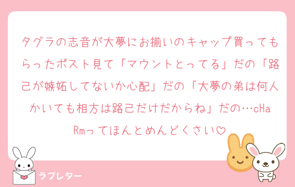 タグラの志音が大夢にお揃いのキャップ買ってもらったポスト見て「マウントとってる」だの「路己が嫉妬してないか心配」だの「大夢の弟は何人かいても相方は路己だけだからね」だの…cHaRmってほんとめんどくさい