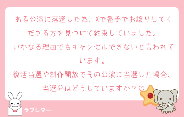 ある公演に落選した為、Xで番手でお譲りしてくださる方を見つけて約束していました。
いかなる理由でもキャンセルできないと言われています。
復活当選や制作開放でその公演に当選した場合、当選分はどうしていますか？