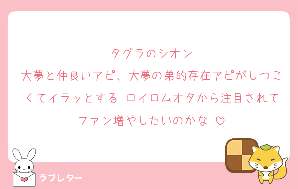 タグラのシオン
大夢と仲良いアピ、大夢の弟的存在アピがしつこくてイラッとする♡ロイロムオタから注目されてファン増やしたいのかな♡