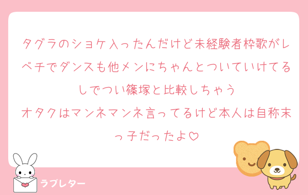 タグラのショケ入ったんだけど未経験者枠歌がレベチでダンスも他メンにちゃんとついていけてるしでつい篠塚と比較しちゃう
オタクはマンネマンネ言ってるけど本人は自称末っ子だったよ