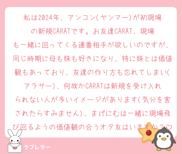 私は2024年、アンコン(ヤンマー)が初現場の新規CARATです。お友達CARAT、現場も一緒に回ってくる連番相手が欲しいのですが、同じ時期に母も妹も好きになり、特に妹とは価値観もあっており、友達の作り方も忘れてしまい(アラサー)、何故かCARATは新規を受け入れられない人が多いイメージがあります(気分を害されたらすみません)、まげにむは一緒に現場飛び回るようの価値観の合うオタ友はいますか？
