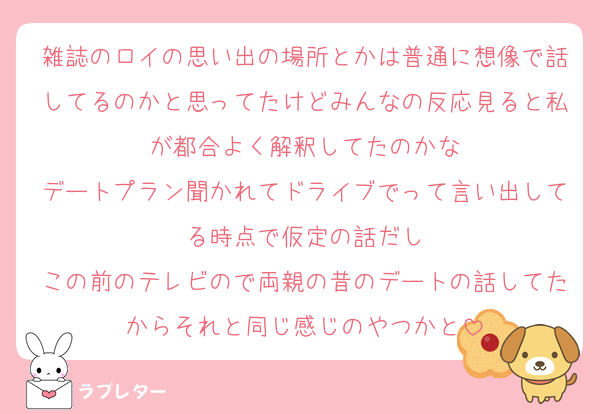 雑誌のロイの思い出の場所とかは普通に想像で話してるのかと思ってたけどみんなの反応見ると私が都合よく解釈してたのかな
デートプラン聞かれてドライブでって言い出してる時点で仮定の話だし
この前のテレビので両親の昔のデートの話してたからそれと同じ感じのやつかと