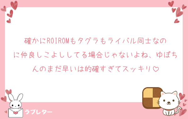 確かにROIROMもタグラもライバル同士なのに仲良しこよししてる場合じゃないよね、ゆぽちんのまだ早いは的確すぎてスッキリ