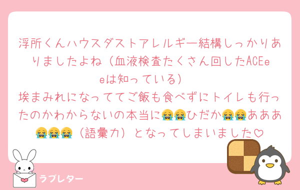 浮所くんハウスダストアレルギー結構しっかりありましたよね（血液検査たくさん回したACEeeは知っている）
埃まみれになっててご飯も食べずにトイレも行ったのかわからないの本当に😭😭ひだか😭😭あああ😭😭😭（語彙力）となってしまいました