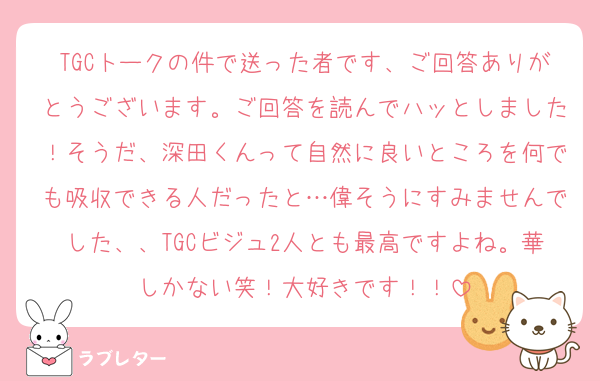 TGCトークの件で送った者です、ご回答ありがとうございます。ご回答を読んでハッとしました！そうだ、深田くんって自然に良いところを何でも吸収できる人だったと…偉そうにすみませんでした、、TGCビジュ2人とも最高ですよね。華しかない笑！大好きです！！