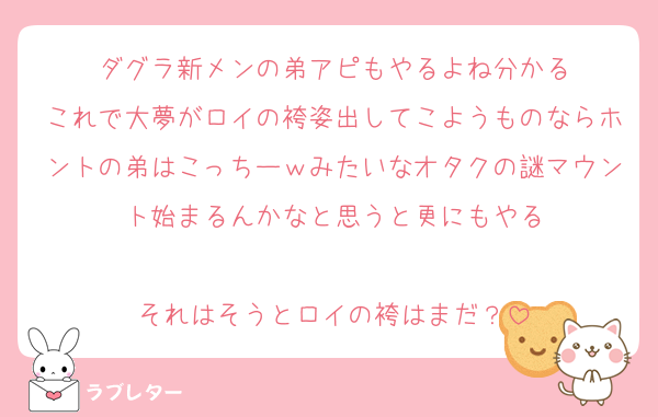 ダグラ新メンの弟アピもやるよね分かる
これで大夢がロイの袴姿出してこようものならホントの弟はこっちーｗみたいなオタクの謎マウント始まるんかなと思うと更にもやる

それはそうとロイの袴はまだ？