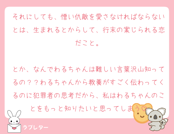 それにしても、憎い仇敵を愛さなければならないとは、生まれるとからして、行末の案じられる恋だこと。

とか、なんでわるちゃんは難しい言葉沢山知ってるの？？わるちゃんから教養がすごく伝わってくるのに犯罪者の思考だから、私はわるちゃんのことをもっと知りたいと思ってしまう