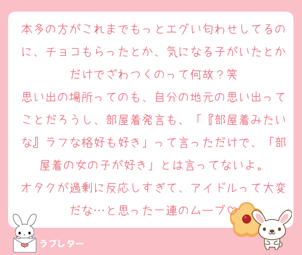 本多の方がこれまでもっとエグい匂わせしてるのに、チョコもらったとか、気になる子がいたとかだけでざわつくのって何故？笑
思い出の場所ってのも、自分の地元の思い出ってことだろうし、部屋着発言も、「『部屋着みたいな』ラフな格好も好き」って言っただけで、「部屋着の女の子が好き」とは言ってないよ。
オタクが過剰に反応しすぎて、アイドルって大変だな…と思った一連のムーブ